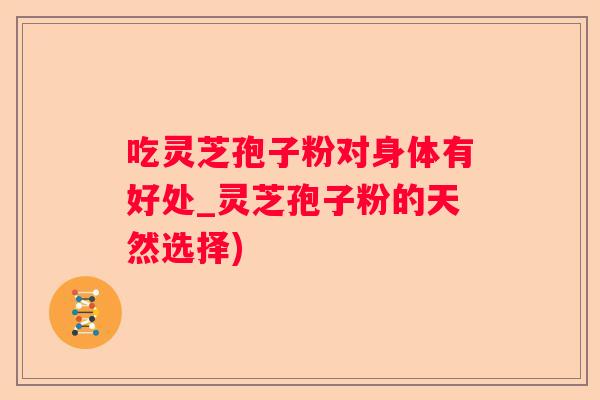 吃灵芝孢子粉对身体有好处_灵芝孢子粉的天然选择)