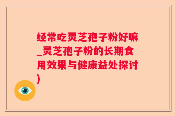 经常吃灵芝孢子粉好嘛_灵芝孢子粉的长期食用效果与健康益处探讨)