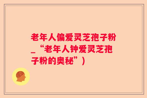 老年人偏爱灵芝孢子粉_“老年人钟爱灵芝孢子粉的奥秘”) 老年人偏爱灵芝孢子粉_“老年人钟爱灵芝孢子粉的奥秘”)
