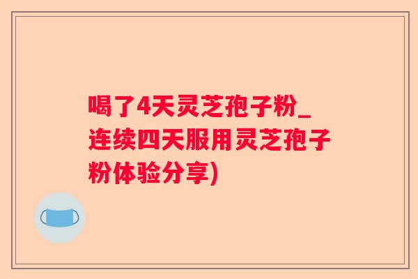喝了4天灵芝孢子粉_连续四天服用灵芝孢子粉体验分享)