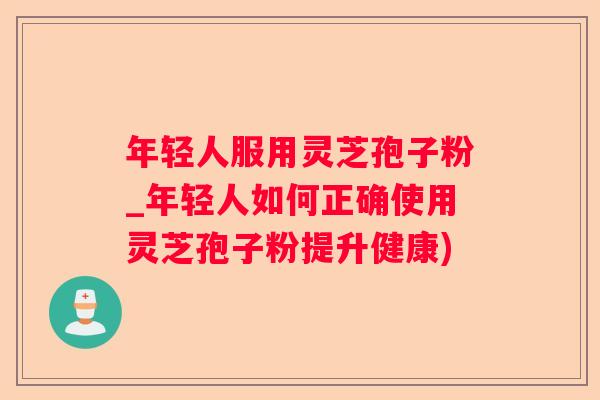 年轻人服用灵芝孢子粉_年轻人如何正确使用灵芝孢子粉提升健康)