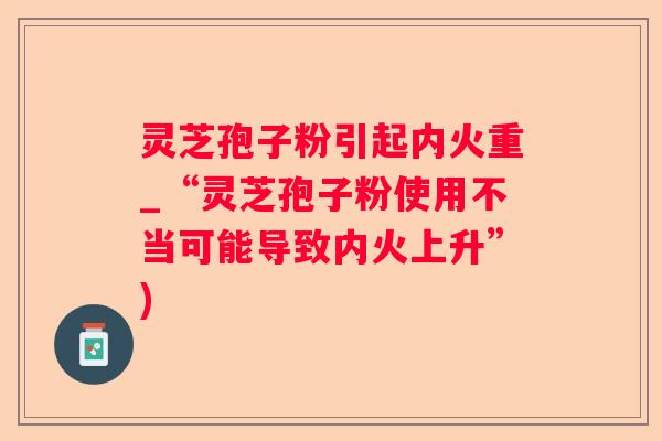 灵芝孢子粉引起内火重_“灵芝孢子粉使用不当可能导致内火上升”)