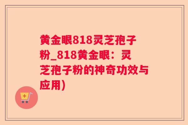 黄金眼818灵芝孢子粉_818黄金眼：灵芝孢子粉的神奇功效与应用)