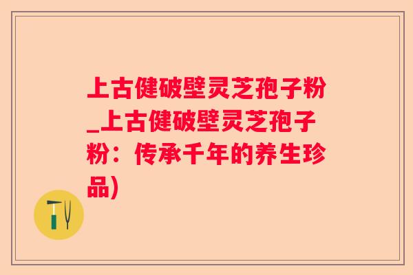上古健破壁灵芝孢子粉_上古健破壁灵芝孢子粉：传承千年的养生珍品)