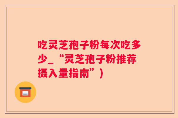 吃灵芝孢子粉每次吃多少_“灵芝孢子粉推荐摄入量指南”)