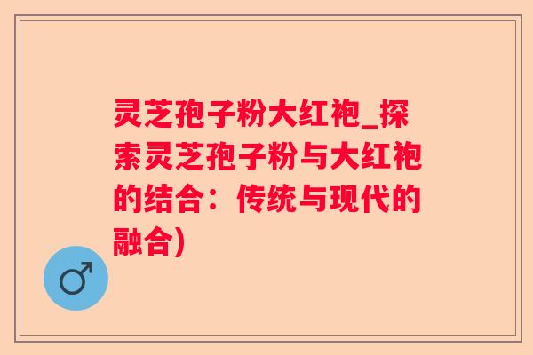 灵芝孢子粉大红袍_探索灵芝孢子粉与大红袍的结合：传统与现代的融合)