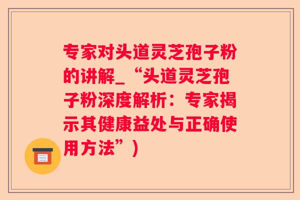 专家对头道灵芝孢子粉的讲解_“头道灵芝孢子粉深度解析：专家揭示其健康益处与正确使用方法”)