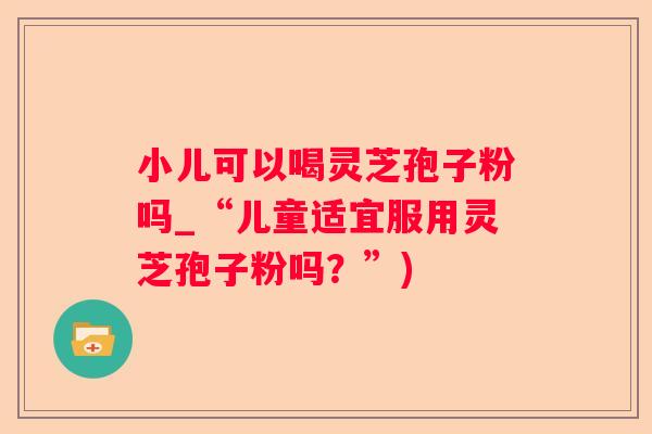 小儿可以喝灵芝孢子粉吗_“儿童适宜服用灵芝孢子粉吗？”)