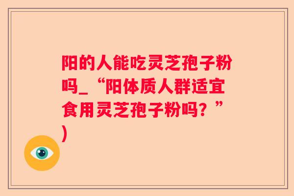 阳的人能吃灵芝孢子粉吗_“阳体质人群适宜食用灵芝孢子粉吗？”)