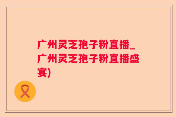 广州灵芝孢子粉直播_广州灵芝孢子粉直播盛宴)