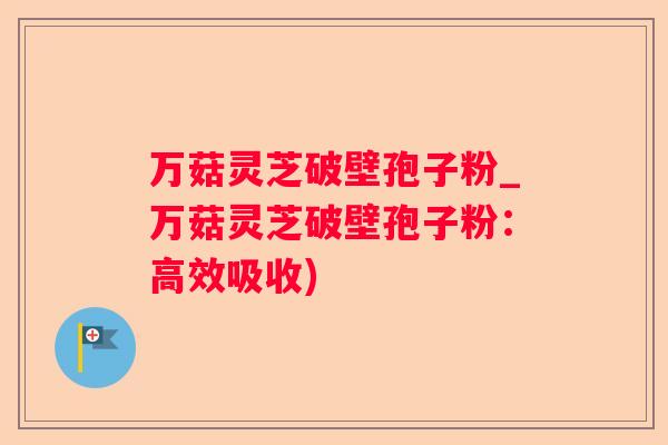 万菇灵芝破壁孢子粉_万菇灵芝破壁孢子粉：高效吸收)