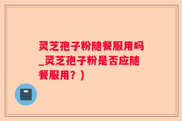 灵芝孢子粉随餐服用吗_灵芝孢子粉是否应随餐服用？)