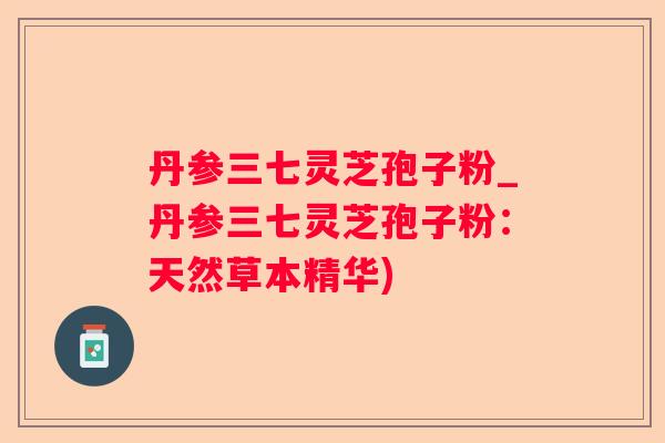 丹参三七灵芝孢子粉_丹参三七灵芝孢子粉：天然草本精华)