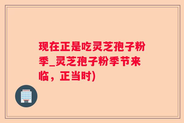现在正是吃灵芝孢子粉季_灵芝孢子粉季节来临，正当时)