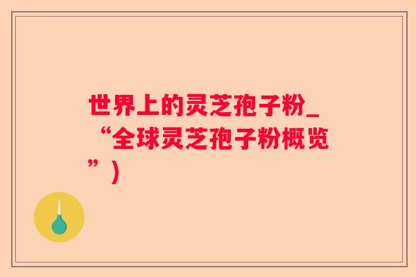 世界上的灵芝孢子粉_“全球灵芝孢子粉概览”)