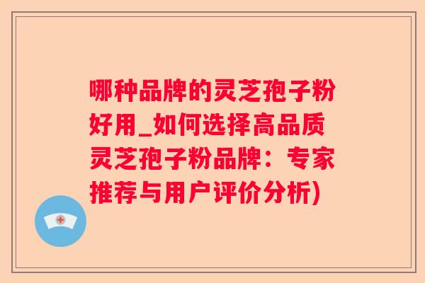 哪种品牌的灵芝孢子粉好用_如何选择高品质灵芝孢子粉品牌：专家推荐与用户评价分析)