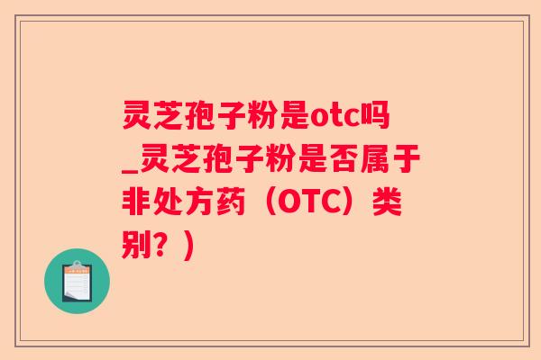 灵芝孢子粉是otc吗_灵芝孢子粉是否属于非处方药（OTC）类别？)