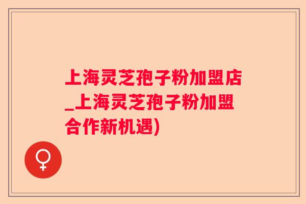上海灵芝孢子粉加盟店_上海灵芝孢子粉加盟合作新机遇)