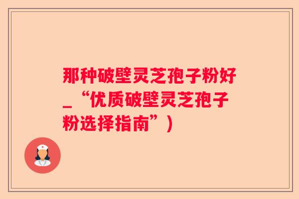 那种破壁灵芝孢子粉好_“优质破壁灵芝孢子粉选择指南”)