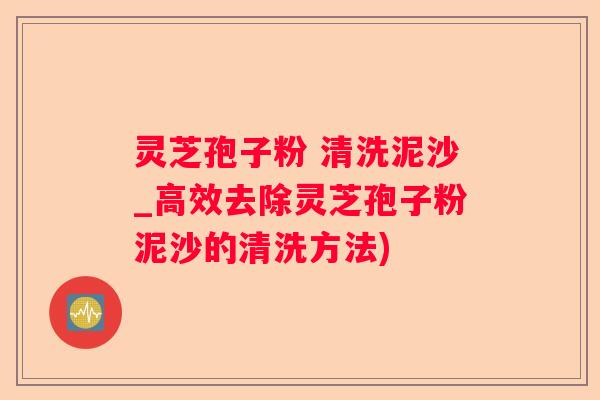 灵芝孢子粉 清洗泥沙_高效去除灵芝孢子粉泥沙的清洗方法)