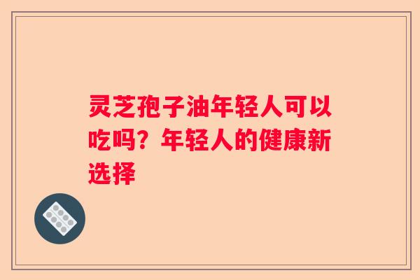 灵芝孢子油年轻人可以吃吗？年轻人的健康新选择