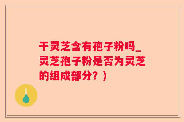 干灵芝含有孢子粉吗_灵芝孢子粉是否为灵芝的组成部分？)