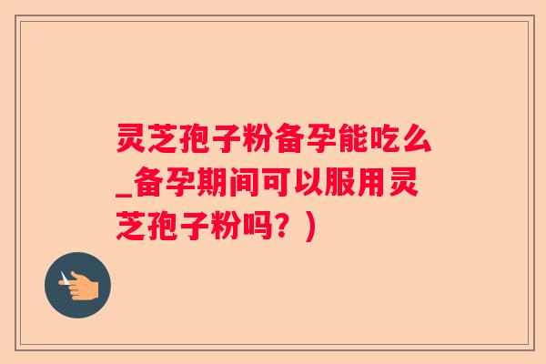 灵芝孢子粉备孕能吃么_备孕期间可以服用灵芝孢子粉吗？)