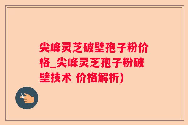 尖峰灵芝破壁孢子粉价格_尖峰灵芝孢子粉破壁技术 价格解析)