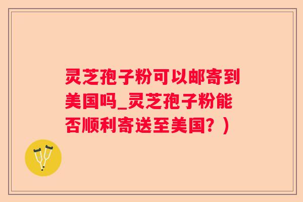 灵芝孢子粉可以邮寄到美国吗_灵芝孢子粉能否顺利寄送至美国？)