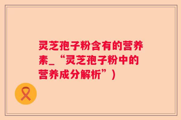 灵芝孢子粉含有的营养素_“灵芝孢子粉中的营养成分解析”)