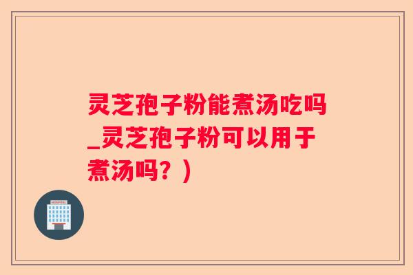 灵芝孢子粉能煮汤吃吗_灵芝孢子粉可以用于煮汤吗？)