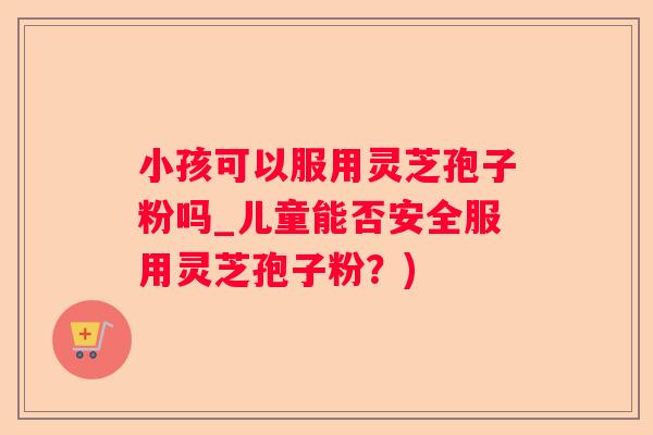 小孩可以服用灵芝孢子粉吗_儿童能否安全服用灵芝孢子粉？)