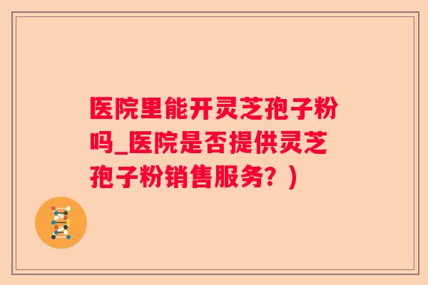 医院里能开灵芝孢子粉吗_医院是否提供灵芝孢子粉销售服务？)