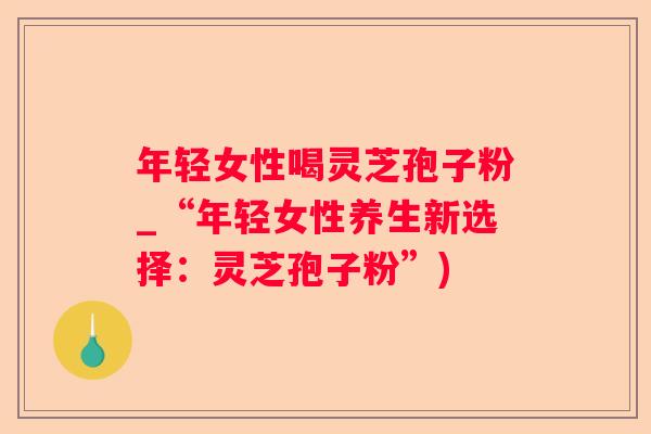 年轻女性喝灵芝孢子粉_“年轻女性养生新选择：灵芝孢子粉”)