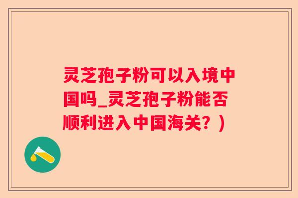 灵芝孢子粉可以入境中国吗_灵芝孢子粉能否顺利进入中国海关？)