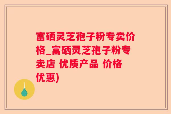 富硒灵芝孢子粉专卖价格_富硒灵芝孢子粉专卖店 优质产品 价格优惠)