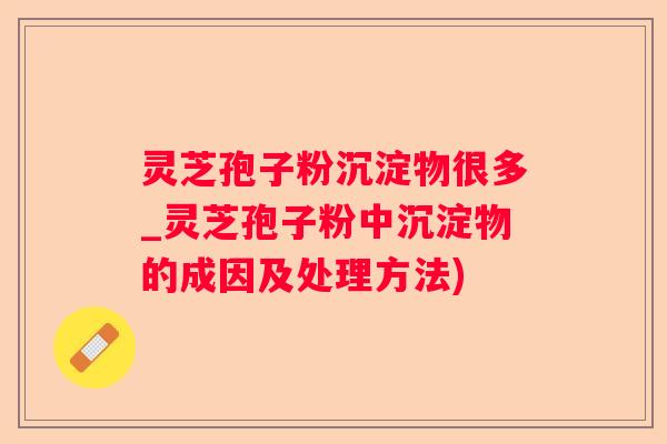 灵芝孢子粉沉淀物很多_灵芝孢子粉中沉淀物的成因及处理方法)