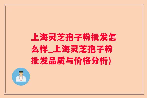 上海灵芝孢子粉批发怎么样_上海灵芝孢子粉批发品质与价格分析)