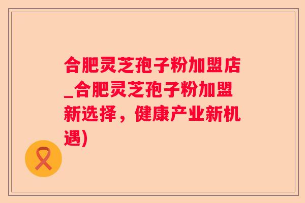 合肥灵芝孢子粉加盟店_合肥灵芝孢子粉加盟新选择，健康产业新机遇)