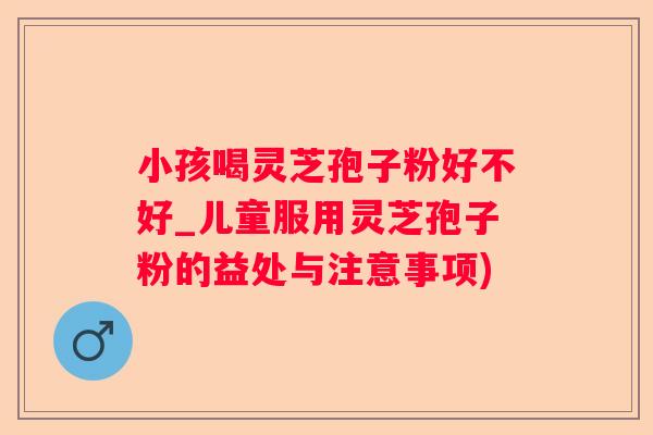 小孩喝灵芝孢子粉好不好_儿童服用灵芝孢子粉的益处与注意事项)