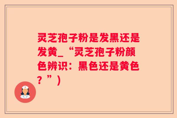 灵芝孢子粉是发黑还是发黄_“灵芝孢子粉颜色辨识：黑色还是黄色？”)