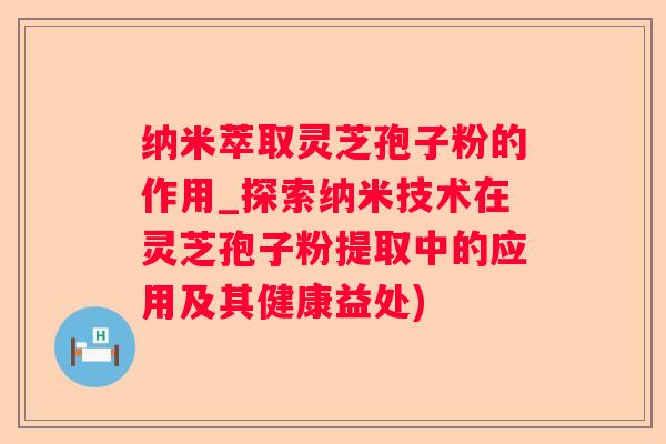 纳米萃取灵芝孢子粉的作用_探索纳米技术在灵芝孢子粉提取中的应用及其健康益处)