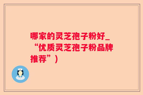 哪家的灵芝孢子粉好_“优质灵芝孢子粉品牌推荐”)