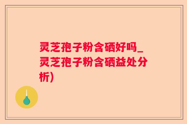 灵芝孢子粉含硒好吗_灵芝孢子粉含硒益处分析)