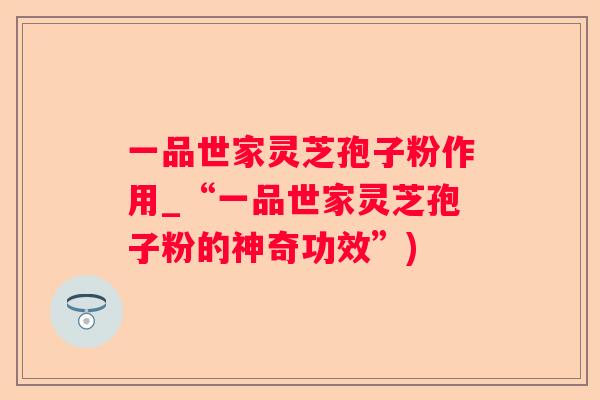 一品世家灵芝孢子粉作用_“一品世家灵芝孢子粉的神奇功效”)