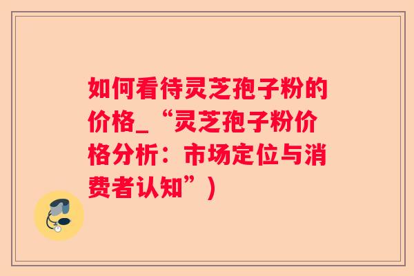 如何看待灵芝孢子粉的价格_“灵芝孢子粉价格分析：市场定位与消费者认知”)