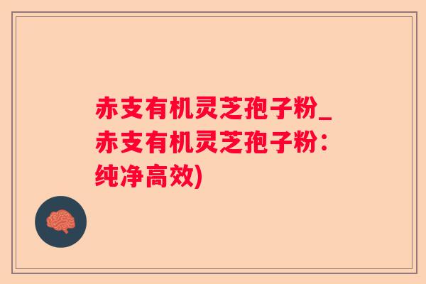 赤支有机灵芝孢子粉_赤支有机灵芝孢子粉：纯净高效)