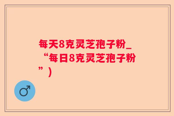 每天8克灵芝孢子粉_“每日8克灵芝孢子粉”) 每天8克灵芝孢子粉_“每日8克灵芝孢子粉”)