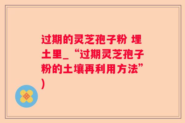 过期的灵芝孢子粉 埋土里_“过期灵芝孢子粉的土壤再利用方法”)