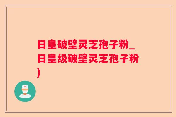 日皇破壁灵芝孢子粉_日皇级破壁灵芝孢子粉)